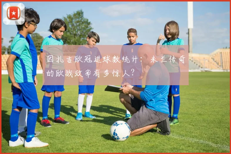 因扎吉欧冠进球数统计：米兰传奇的欧战效率有多惊人？