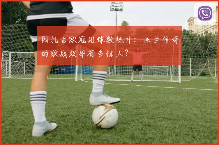 因扎吉欧冠进球数统计：米兰传奇的欧战效率有多惊人？