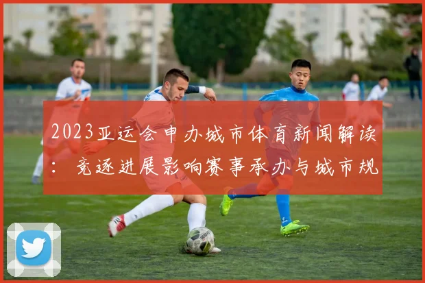 2023亚运会申办城市体育新闻解读:竞逐进展影响赛事承办与城市规划