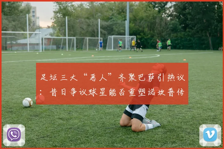 足坛三大“恶人”齐聚巴萨引热议：昔日争议球星能否重塑诺坎普传奇？