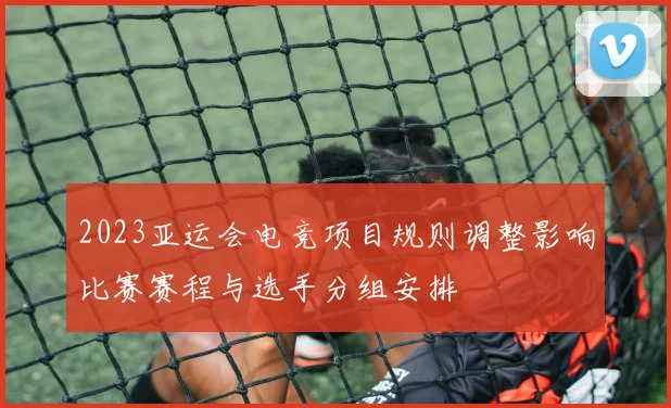 2023亚运会电竞项目规则调整影响比赛赛程与选手分组安排