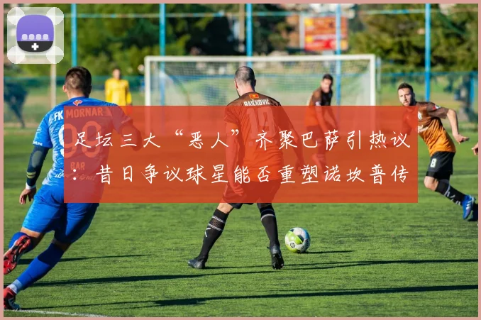 足坛三大“恶人”齐聚巴萨引热议:昔日争议球星能否重塑诺坎普传奇?