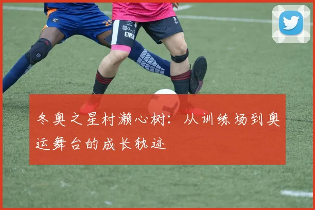 冬奥之星村濑心树：从训练场到奥运舞台的成长轨迹