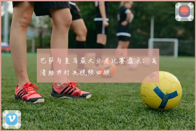 巴萨与皇马最大分差比赛盘点：高清经典对决视频回顾
