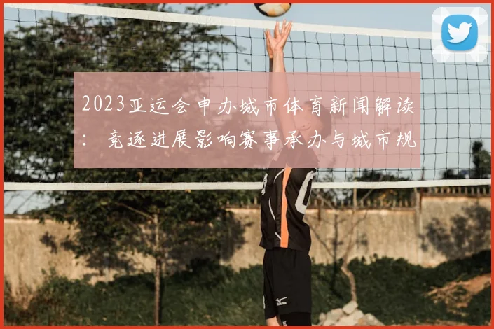 2023亚运会申办城市体育新闻解读：竞逐进展影响赛事承办与城市规划