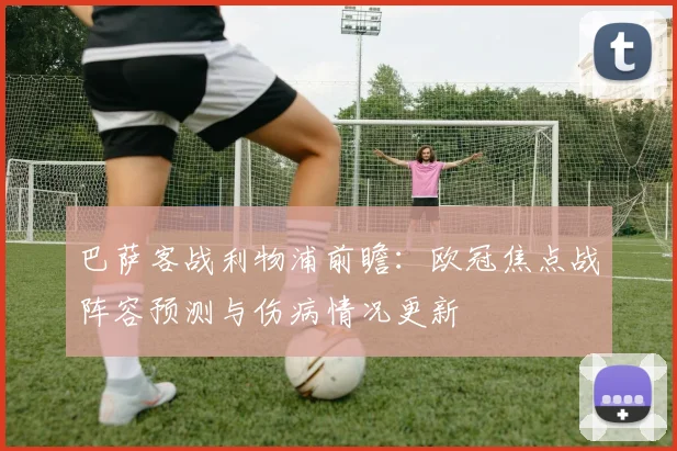 巴萨客战利物浦前瞻:欧冠焦点战阵容预测与伤病情况更新